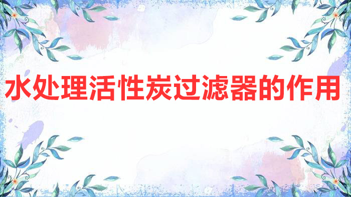 水处理活性炭过滤器的作用（活性炭过滤器的工作原理及作用介绍）